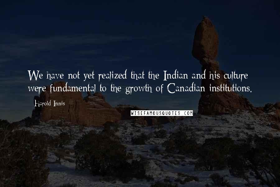 Harold Innis Quotes: We have not yet realized that the Indian and his culture were fundamental to the growth of Canadian institutions.