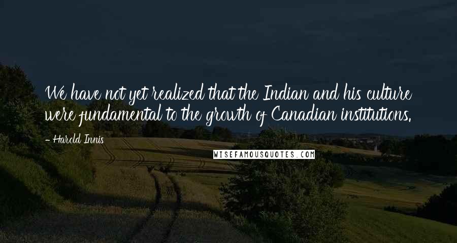 Harold Innis Quotes: We have not yet realized that the Indian and his culture were fundamental to the growth of Canadian institutions.