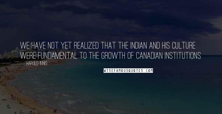 Harold Innis Quotes: We have not yet realized that the Indian and his culture were fundamental to the growth of Canadian institutions.
