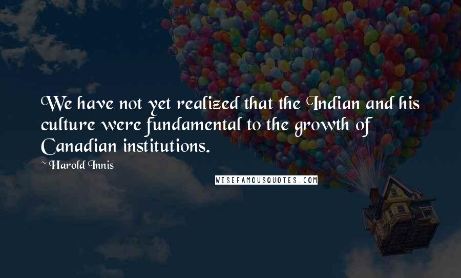 Harold Innis Quotes: We have not yet realized that the Indian and his culture were fundamental to the growth of Canadian institutions.