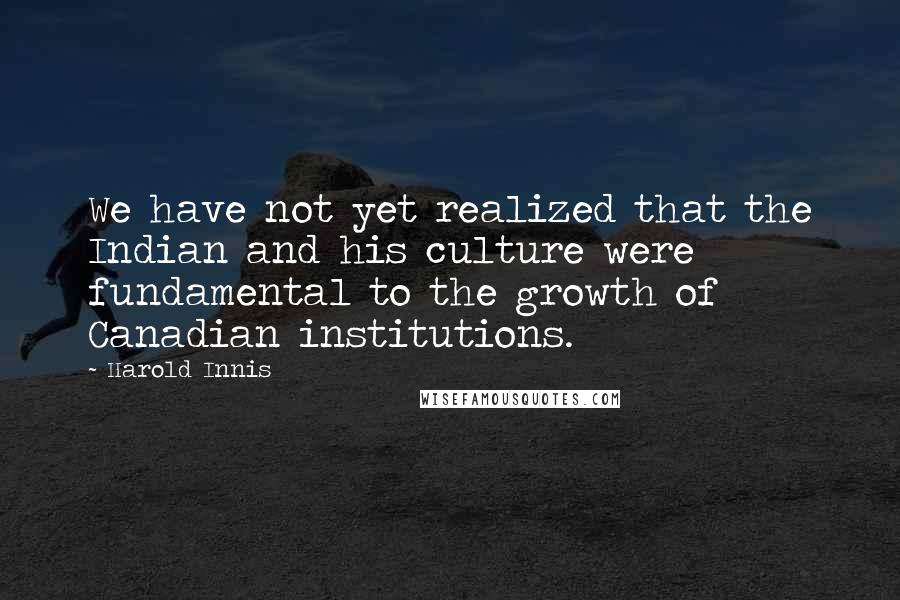 Harold Innis Quotes: We have not yet realized that the Indian and his culture were fundamental to the growth of Canadian institutions.