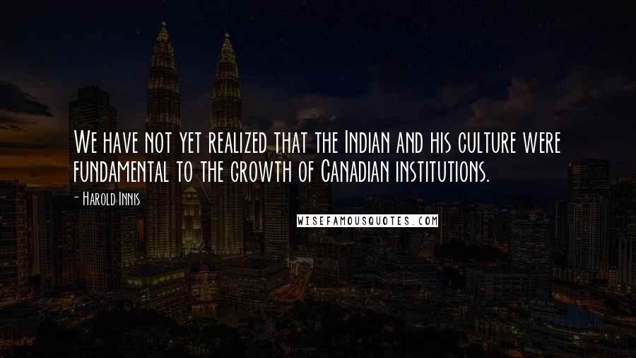 Harold Innis Quotes: We have not yet realized that the Indian and his culture were fundamental to the growth of Canadian institutions.