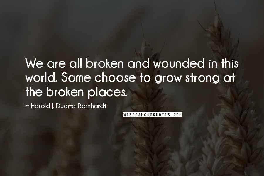 Harold J. Duarte-Bernhardt Quotes: We are all broken and wounded in this world. Some choose to grow strong at the broken places.