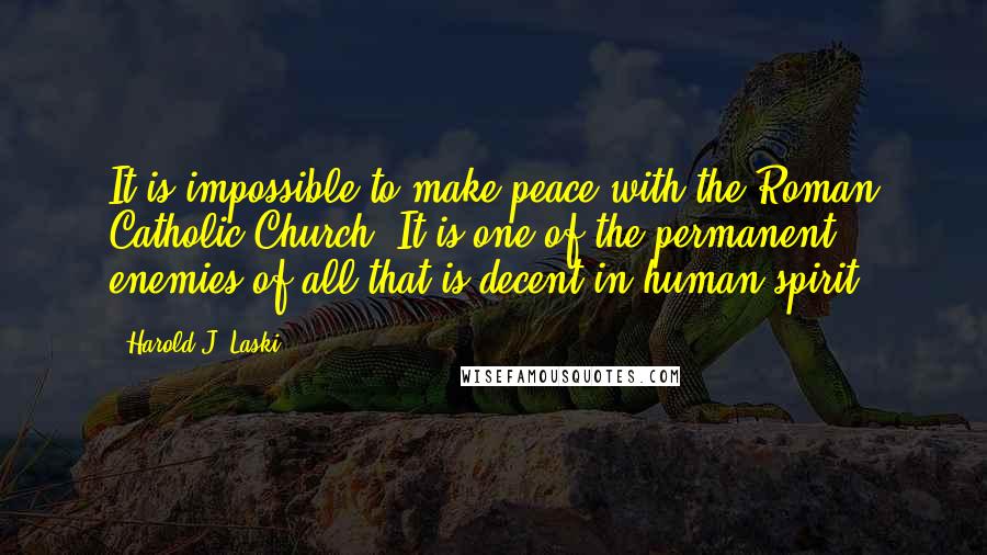 Harold J. Laski Quotes: It is impossible to make peace with the Roman Catholic Church. It is one of the permanent enemies of all that is decent in human spirit.