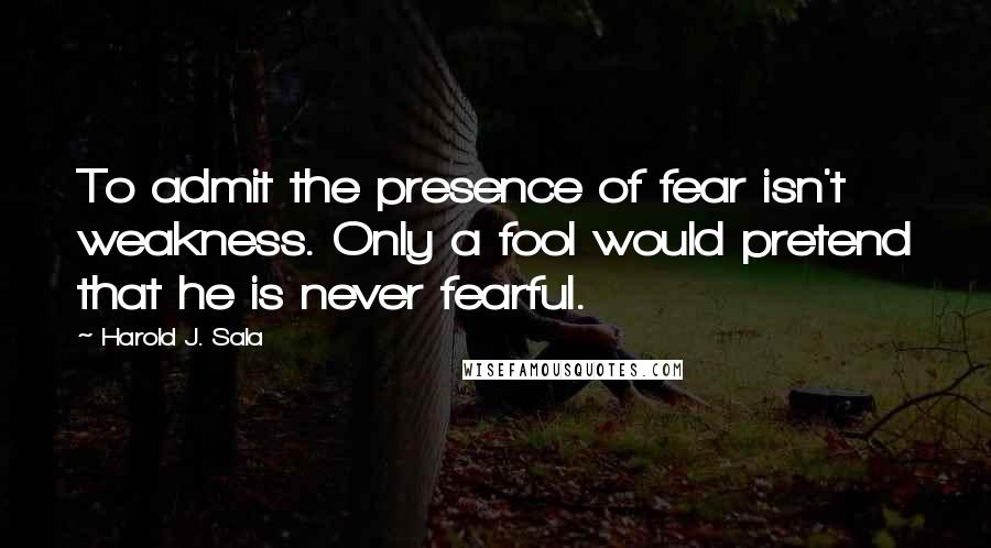 Harold J. Sala Quotes: To admit the presence of fear isn't weakness. Only a fool would pretend that he is never fearful.