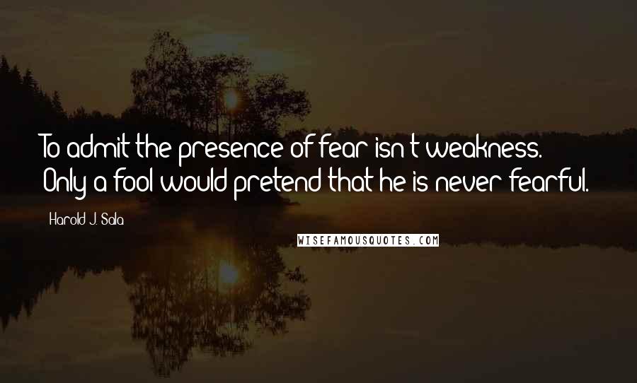 Harold J. Sala Quotes: To admit the presence of fear isn't weakness. Only a fool would pretend that he is never fearful.