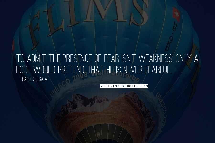 Harold J. Sala Quotes: To admit the presence of fear isn't weakness. Only a fool would pretend that he is never fearful.