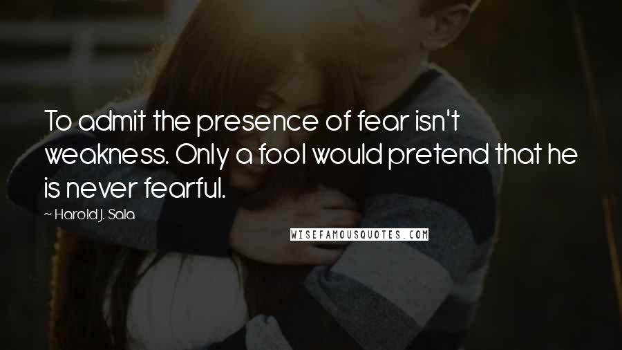 Harold J. Sala Quotes: To admit the presence of fear isn't weakness. Only a fool would pretend that he is never fearful.