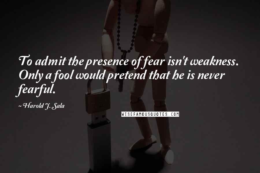 Harold J. Sala Quotes: To admit the presence of fear isn't weakness. Only a fool would pretend that he is never fearful.