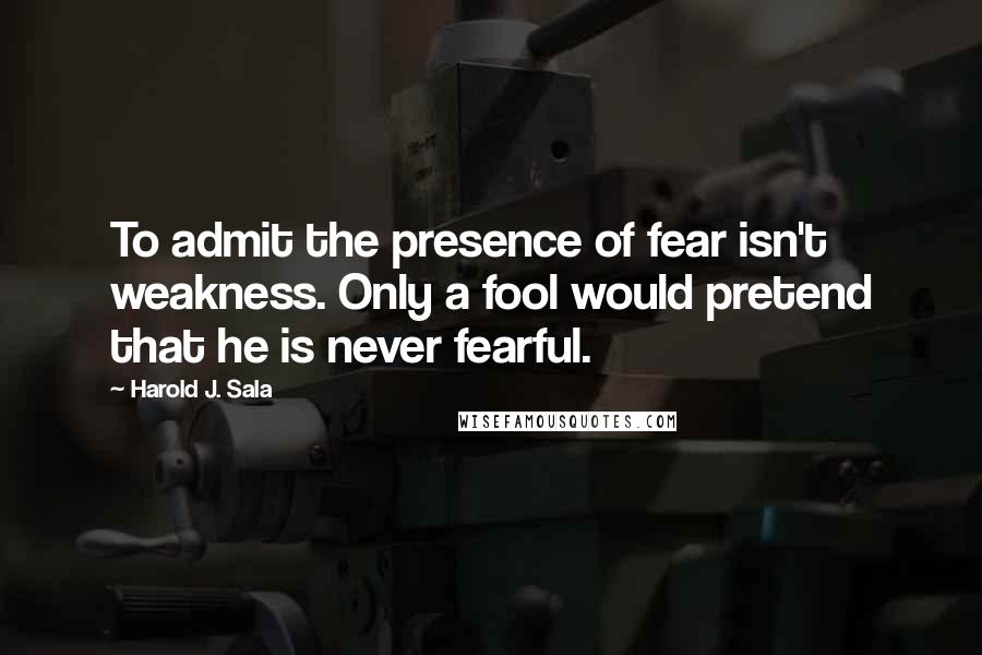 Harold J. Sala Quotes: To admit the presence of fear isn't weakness. Only a fool would pretend that he is never fearful.