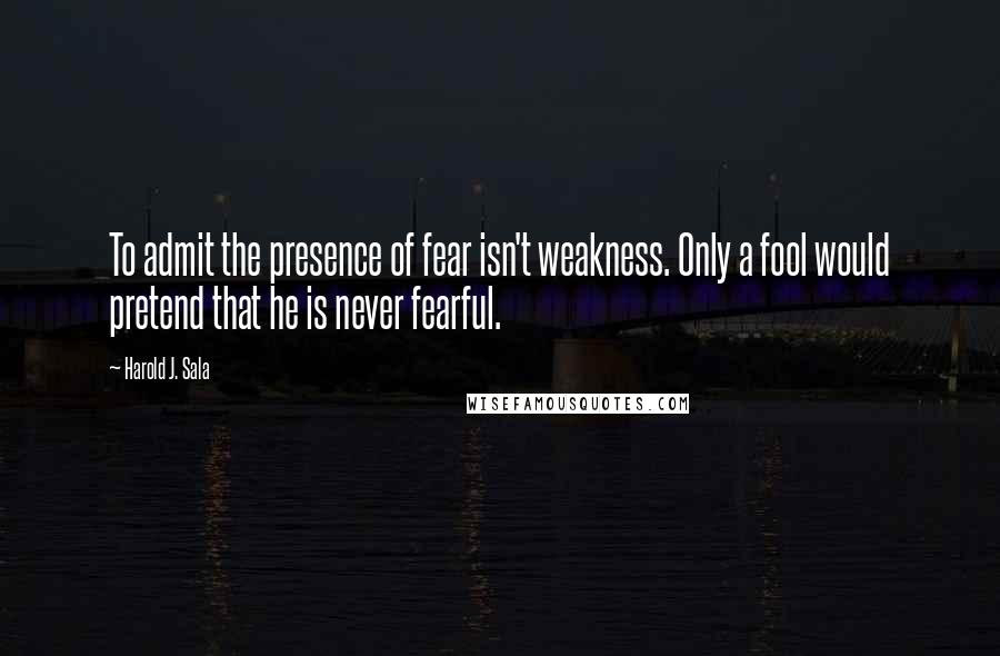 Harold J. Sala Quotes: To admit the presence of fear isn't weakness. Only a fool would pretend that he is never fearful.