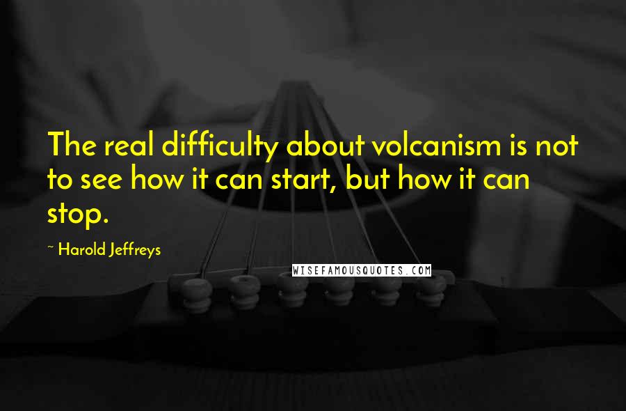 Harold Jeffreys Quotes: The real difficulty about volcanism is not to see how it can start, but how it can stop.