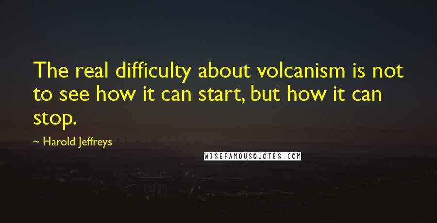 Harold Jeffreys Quotes: The real difficulty about volcanism is not to see how it can start, but how it can stop.