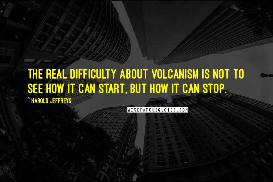 Harold Jeffreys Quotes: The real difficulty about volcanism is not to see how it can start, but how it can stop.