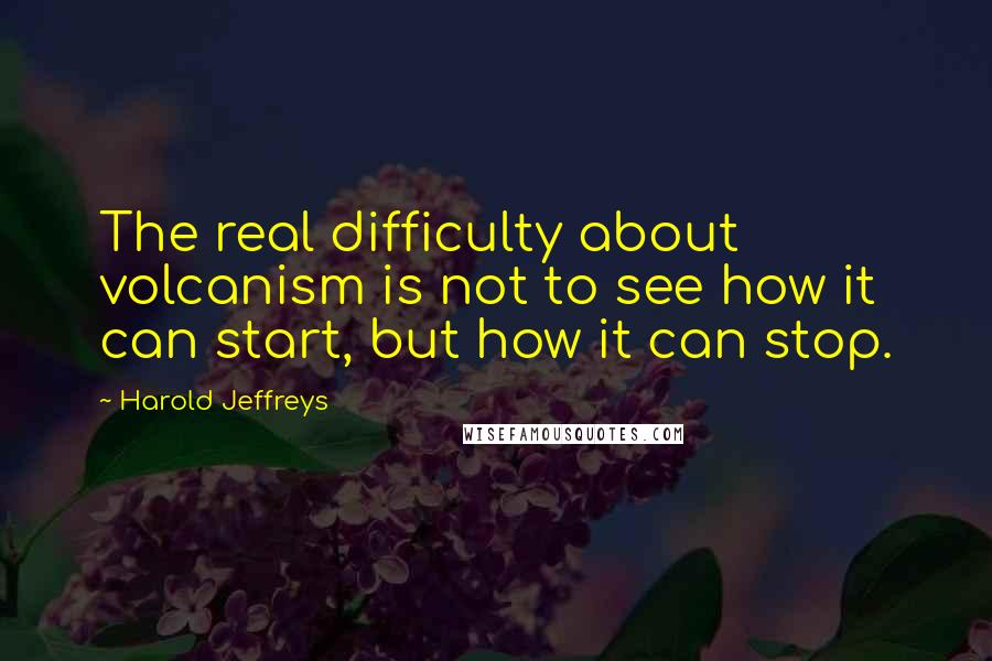 Harold Jeffreys Quotes: The real difficulty about volcanism is not to see how it can start, but how it can stop.