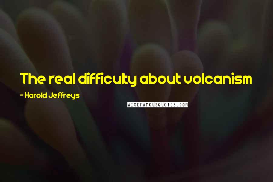 Harold Jeffreys Quotes: The real difficulty about volcanism is not to see how it can start, but how it can stop.