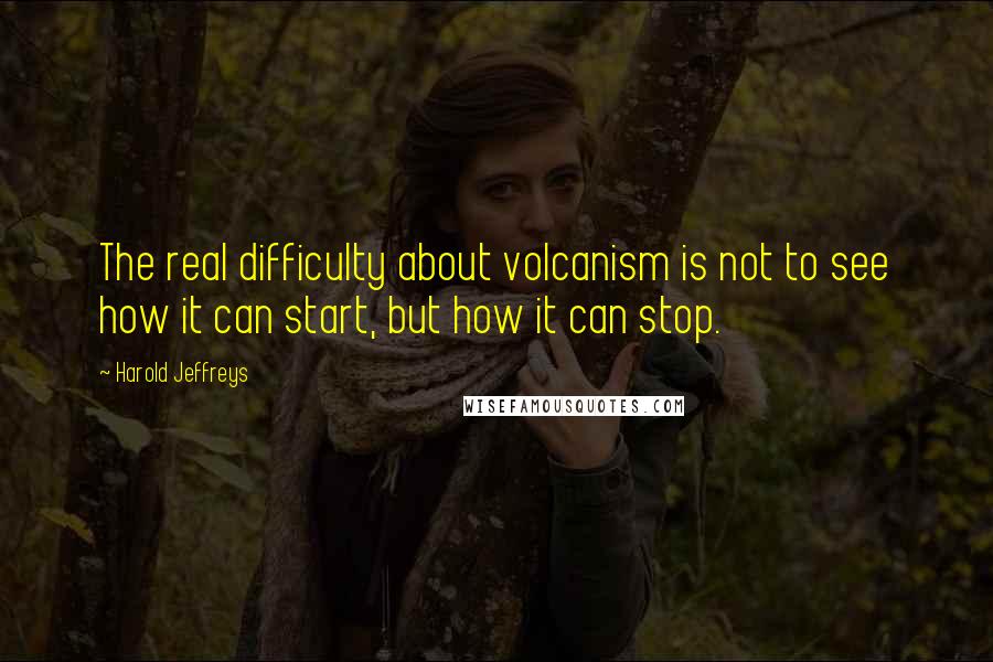 Harold Jeffreys Quotes: The real difficulty about volcanism is not to see how it can start, but how it can stop.