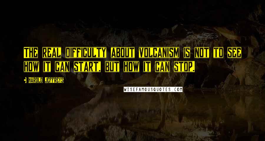 Harold Jeffreys Quotes: The real difficulty about volcanism is not to see how it can start, but how it can stop.