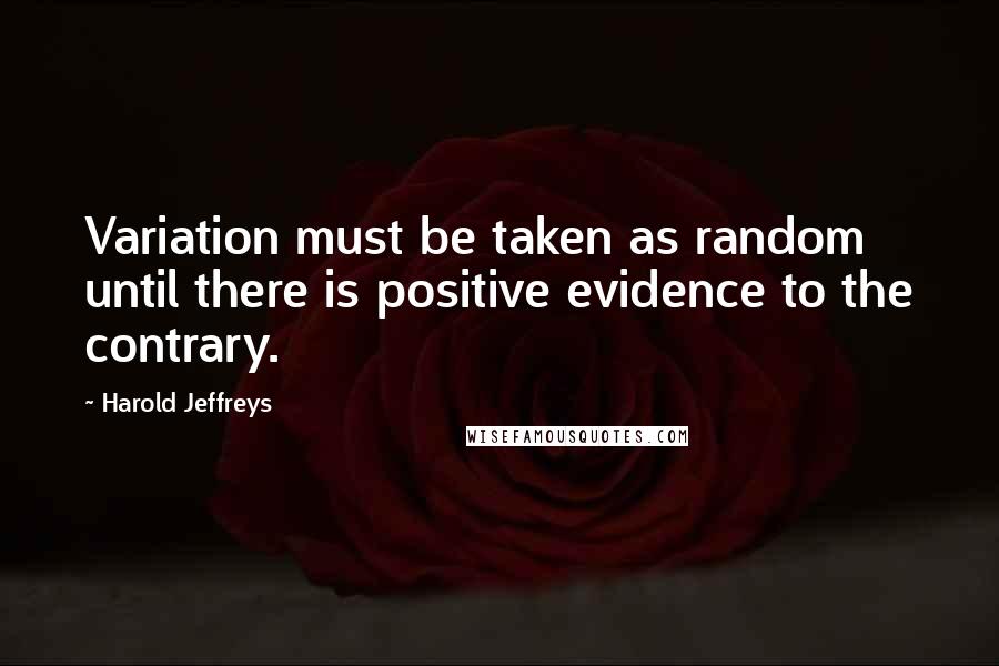 Harold Jeffreys Quotes: Variation must be taken as random until there is positive evidence to the contrary.