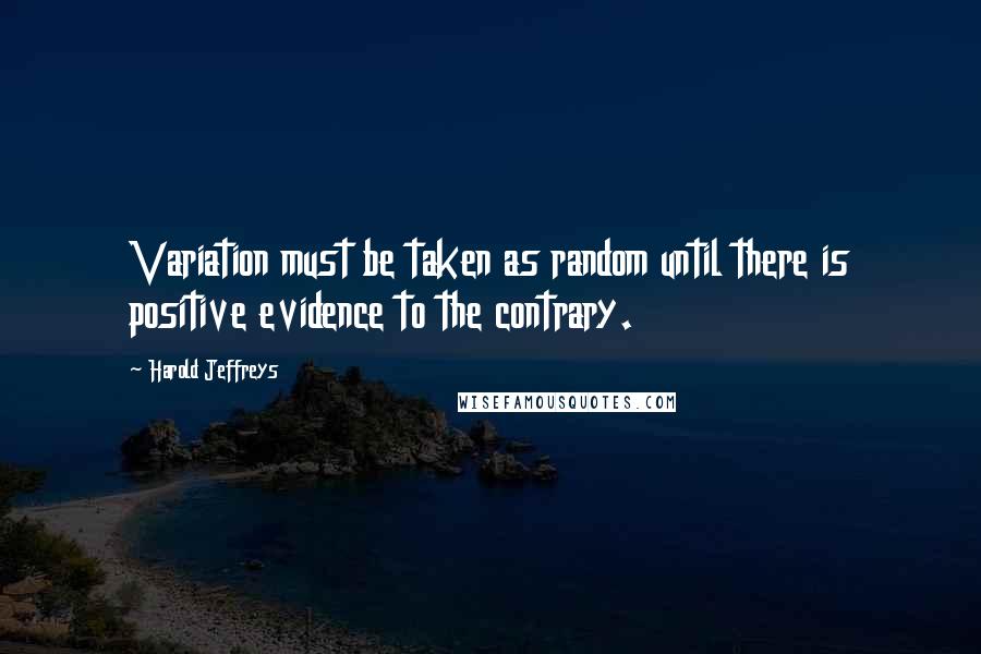 Harold Jeffreys Quotes: Variation must be taken as random until there is positive evidence to the contrary.