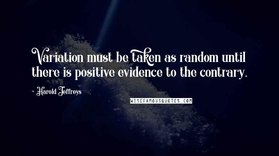 Harold Jeffreys Quotes: Variation must be taken as random until there is positive evidence to the contrary.