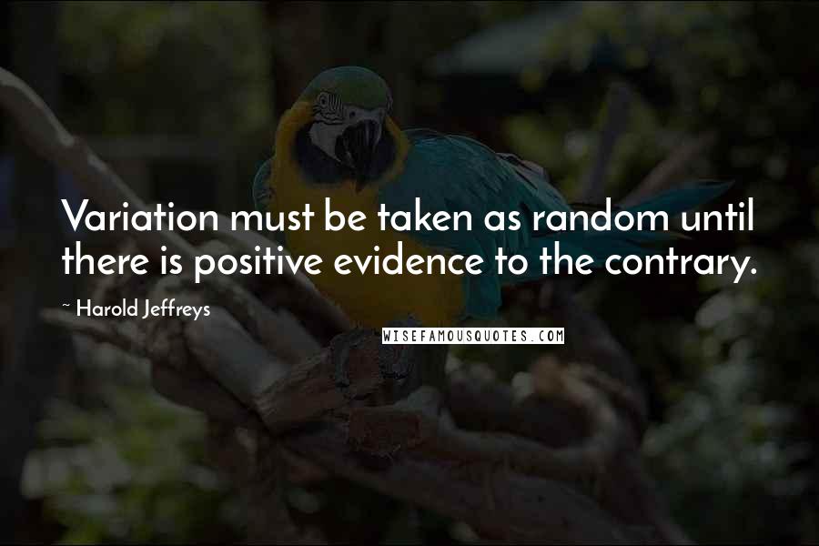 Harold Jeffreys Quotes: Variation must be taken as random until there is positive evidence to the contrary.