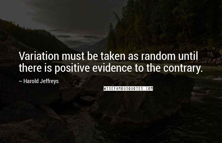 Harold Jeffreys Quotes: Variation must be taken as random until there is positive evidence to the contrary.