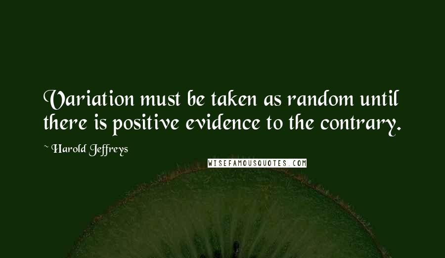 Harold Jeffreys Quotes: Variation must be taken as random until there is positive evidence to the contrary.