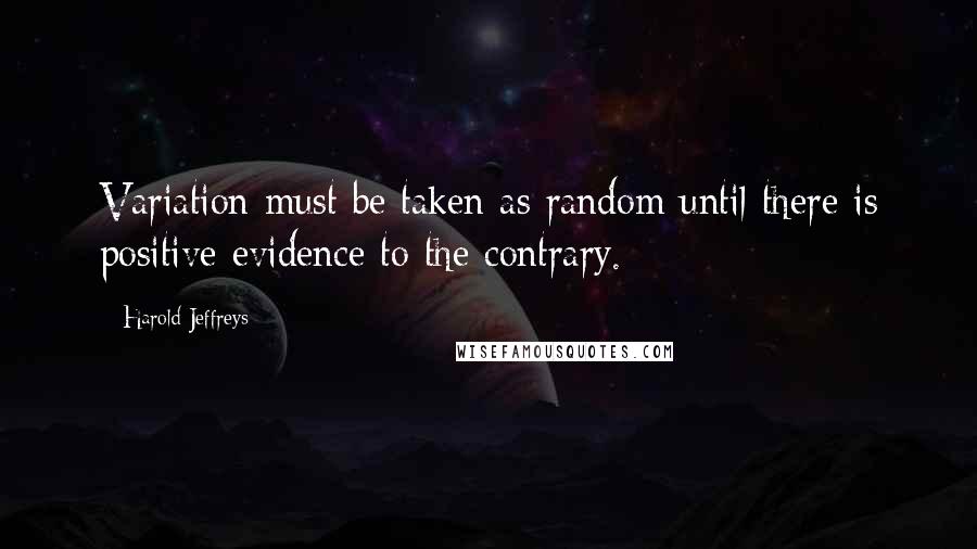 Harold Jeffreys Quotes: Variation must be taken as random until there is positive evidence to the contrary.