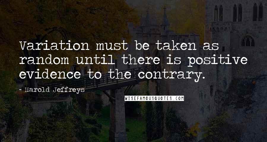 Harold Jeffreys Quotes: Variation must be taken as random until there is positive evidence to the contrary.