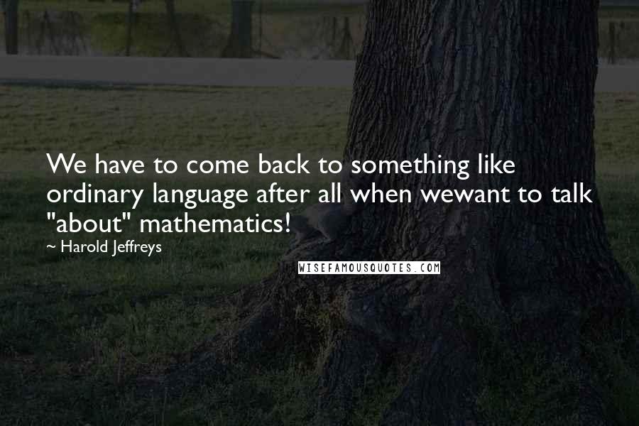 Harold Jeffreys Quotes: We have to come back to something like ordinary language after all when wewant to talk "about" mathematics!