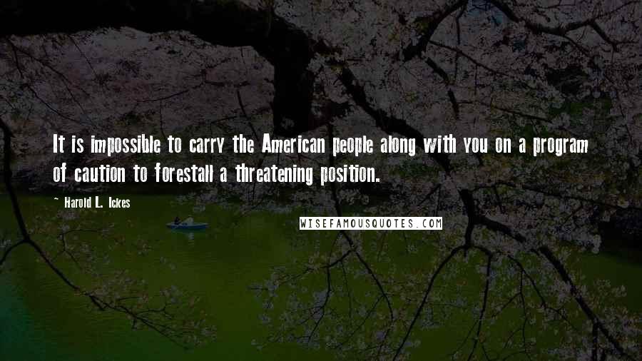 Harold L. Ickes Quotes: It is impossible to carry the American people along with you on a program of caution to forestall a threatening position.