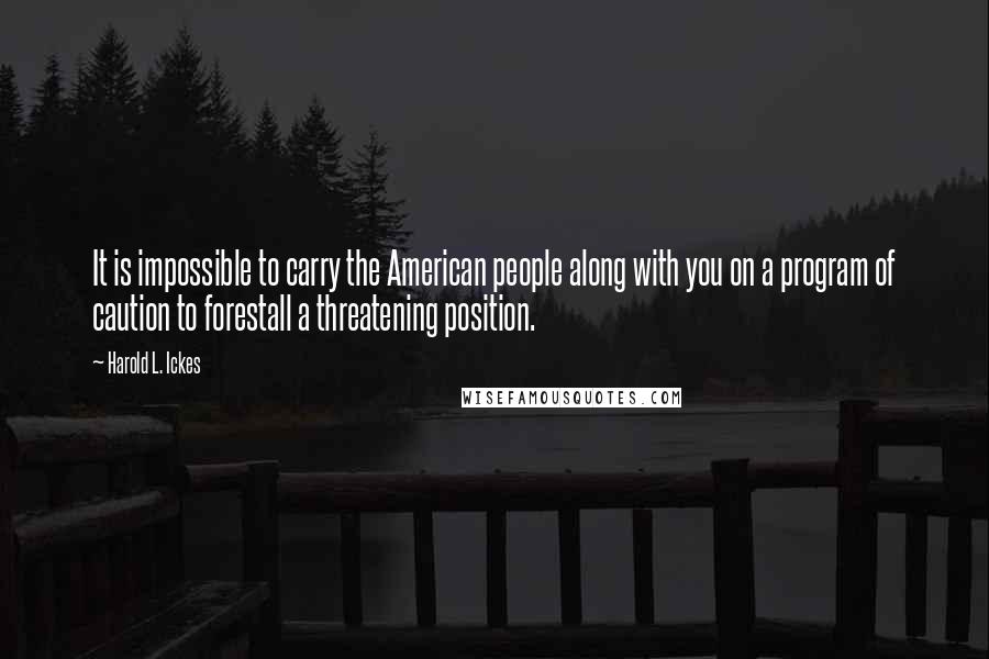 Harold L. Ickes Quotes: It is impossible to carry the American people along with you on a program of caution to forestall a threatening position.