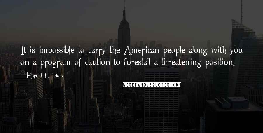 Harold L. Ickes Quotes: It is impossible to carry the American people along with you on a program of caution to forestall a threatening position.