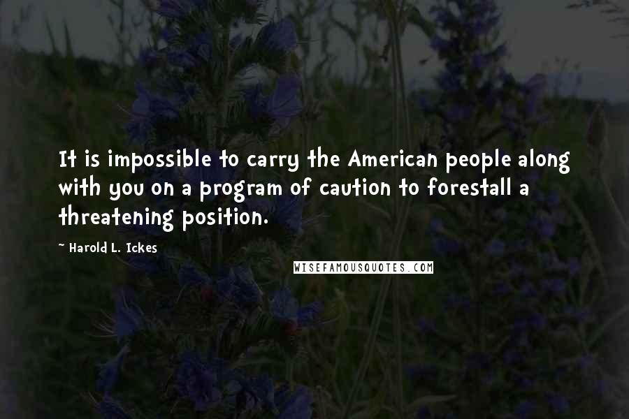 Harold L. Ickes Quotes: It is impossible to carry the American people along with you on a program of caution to forestall a threatening position.