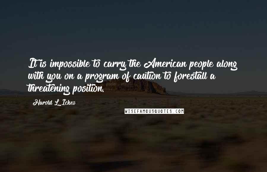 Harold L. Ickes Quotes: It is impossible to carry the American people along with you on a program of caution to forestall a threatening position.