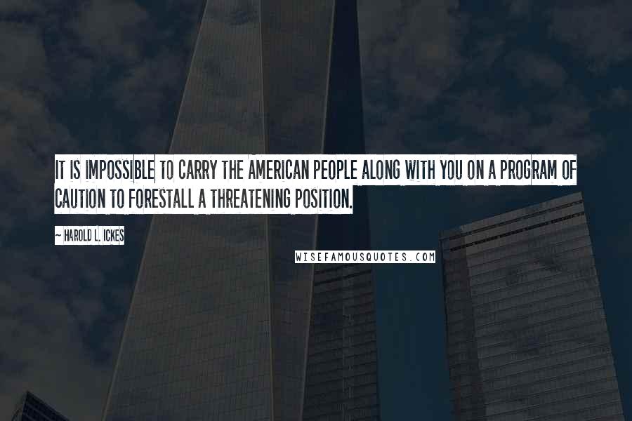 Harold L. Ickes Quotes: It is impossible to carry the American people along with you on a program of caution to forestall a threatening position.