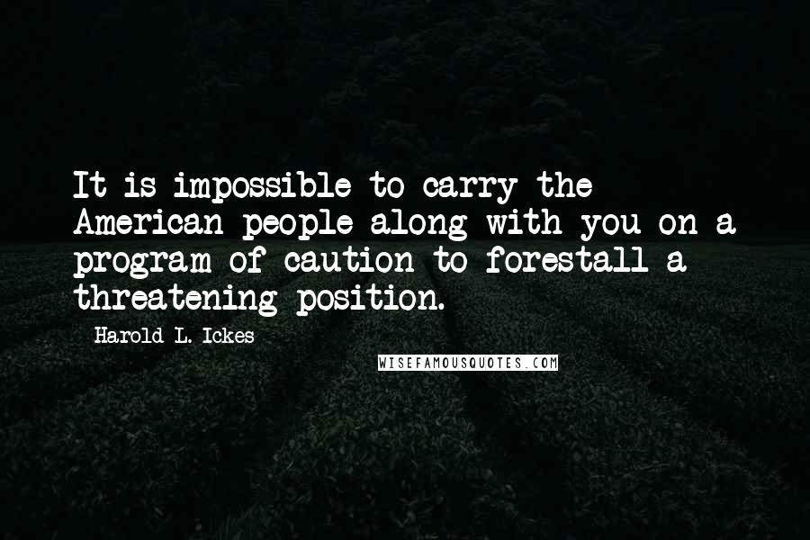 Harold L. Ickes Quotes: It is impossible to carry the American people along with you on a program of caution to forestall a threatening position.