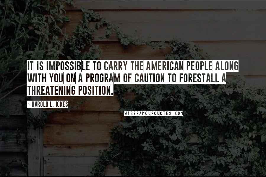 Harold L. Ickes Quotes: It is impossible to carry the American people along with you on a program of caution to forestall a threatening position.