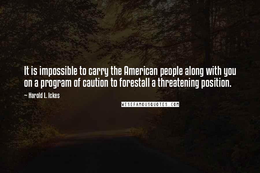 Harold L. Ickes Quotes: It is impossible to carry the American people along with you on a program of caution to forestall a threatening position.
