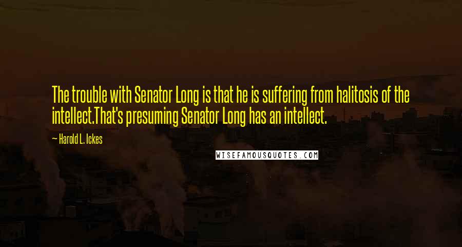 Harold L. Ickes Quotes: The trouble with Senator Long is that he is suffering from halitosis of the intellect.That's presuming Senator Long has an intellect.