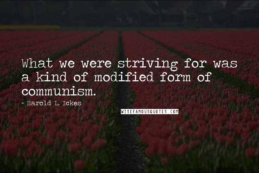 Harold L. Ickes Quotes: What we were striving for was a kind of modified form of communism.