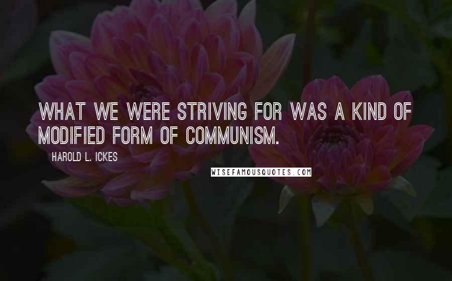 Harold L. Ickes Quotes: What we were striving for was a kind of modified form of communism.