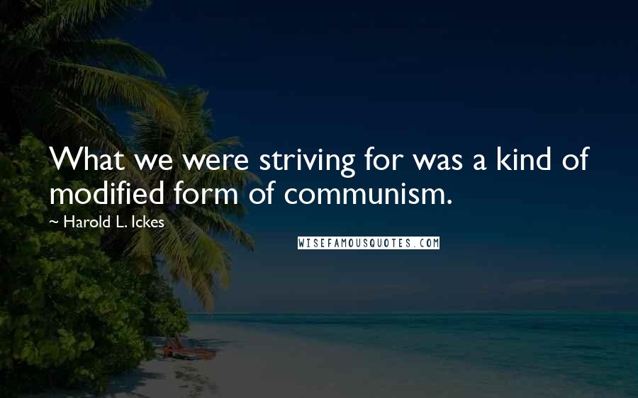 Harold L. Ickes Quotes: What we were striving for was a kind of modified form of communism.