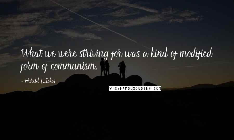 Harold L. Ickes Quotes: What we were striving for was a kind of modified form of communism.