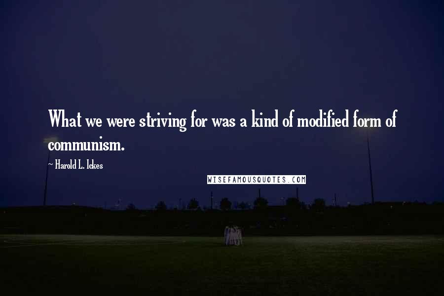 Harold L. Ickes Quotes: What we were striving for was a kind of modified form of communism.