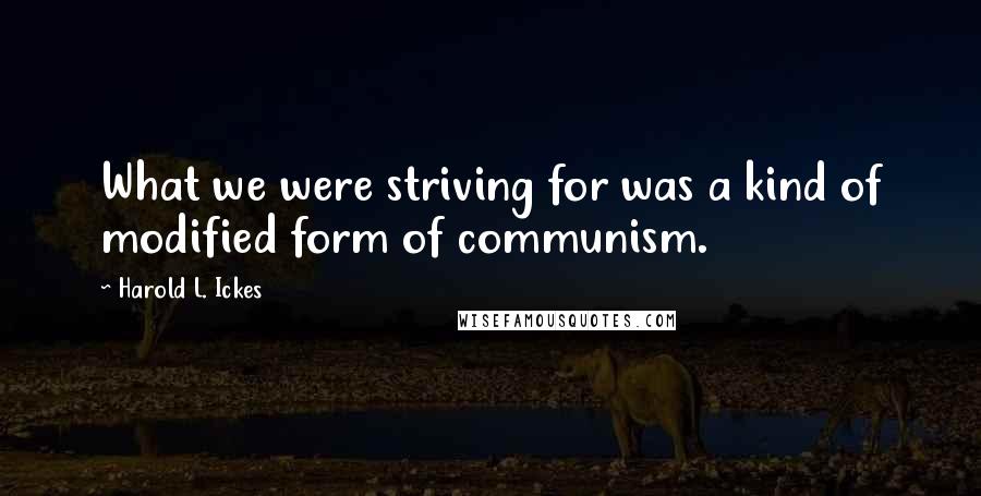 Harold L. Ickes Quotes: What we were striving for was a kind of modified form of communism.