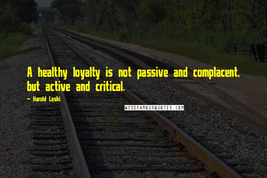 Harold Laski Quotes: A healthy loyalty is not passive and complacent, but active and critical.