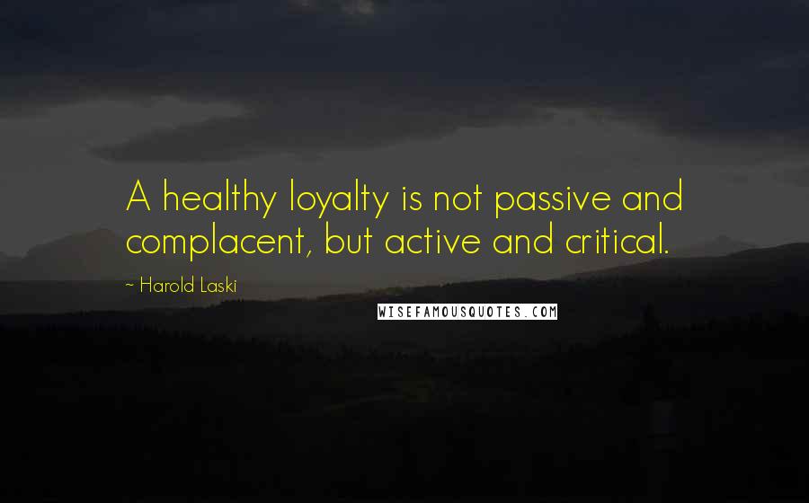 Harold Laski Quotes: A healthy loyalty is not passive and complacent, but active and critical.