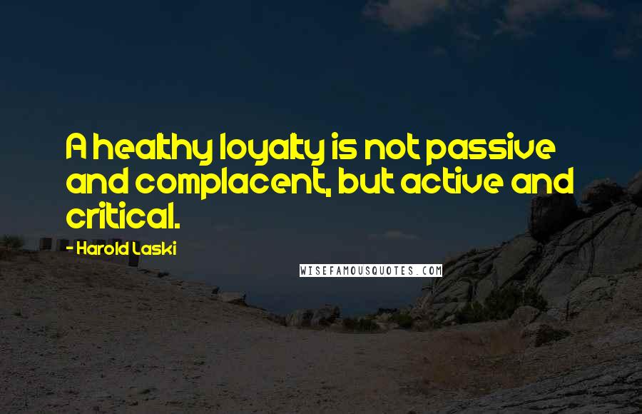 Harold Laski Quotes: A healthy loyalty is not passive and complacent, but active and critical.